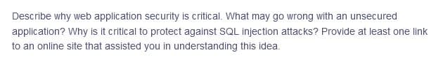 Describe why web application security is critical. What may go wrong with an unsecured
application? Why is it critical to protect against SQL injection attacks? Provide at least one link
to an online site that assisted you in understanding this idea.
