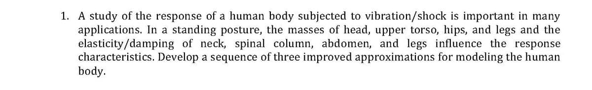 1. A study of the response of a human body subjected to vibration/shock is important in many
applications. In
elasticity/damping of neck, spinal column, abdomen, and legs influence the response
characteristics. Develop a sequence of three improved approximations for modeling the human
body.
standing posture, the masses of head, upper torso, hips, and legs and the
