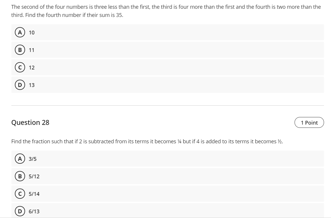 The second of the four numbers is three less than the first, the third is four more than the first and the fourth is two more than the
third. Find the fourth number if their sum is 35.
A
10
В
11
c) 12
D
13
Question 28
1 Point
Find the fraction such that if 2 is subtracted from its terms it becomes ¼ but if 4 is added to its terms it becomes ½.
А) 3/5
B
5/12
5/14
6/13
