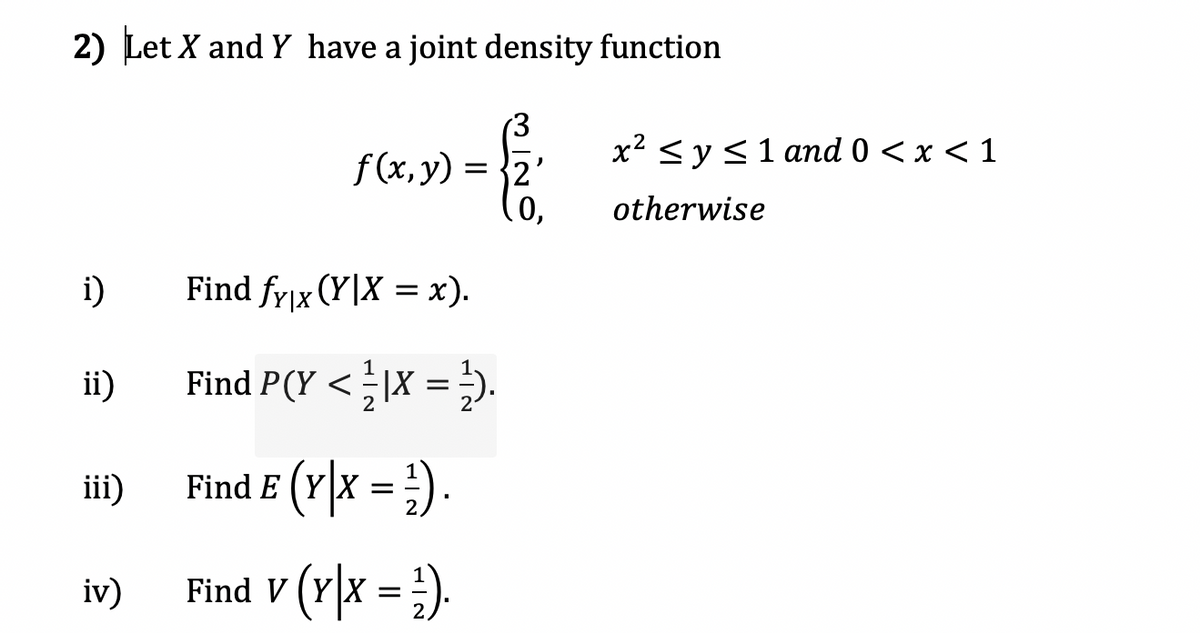 2) Let X and Y have a joint density function
f (x,y)
= {2'
.0,
x2 <y<1 and 0 < x < 1
otherwise
i)
Find fyjx (Y|X = x).
ii)
Find P(Y < |X = ).
2
iii)
Find E (Y\x = ;) .
iv)
Find V (Y|x = }).
(r)x.
