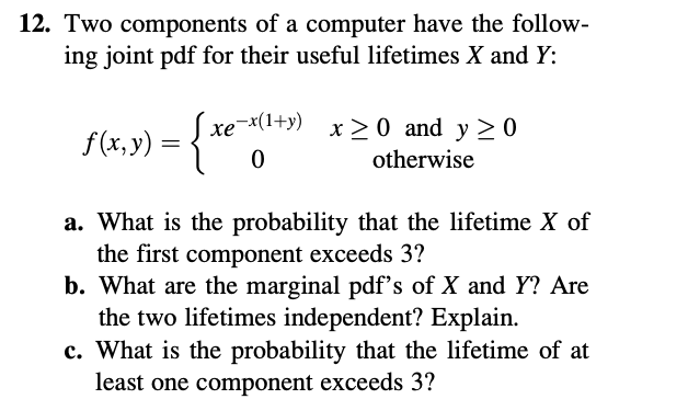 12. Two components of a computer have the follow-
ing joint pdf for their useful lifetimes X and Y:
Sxe-
хе
-x(1+y)
x 20 and y >0
f(x, y)
otherwise
a. What is the probability that the lifetime X of
the first component exceeds 3?
b. What are the marginal pdf's of X and Y? Are
the two lifetimes independent? Explain.
c. What is the probability that the lifetime of at
least one component exceeds 3?
