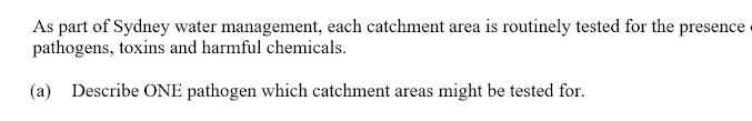 As part of Sydney water management, each catchment area is routinely tested for the presence
pathogens, toxins and harmful chemicals.
(a) Describe ONE pathogen which catchment areas might be tested for.
