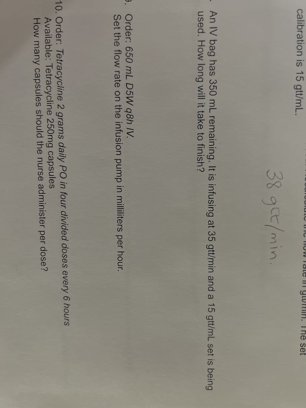 calibration is 15 gtt/mL.
38 get/min.
An IV bag has 350 mL remaining. It is infusing at 35 gtt/min and a 15 gtt/mL set is being
used. How long will it take to finish?
9. Order: 650 mL D5W q8h IV.
Set the flow rate on the infusion pump in milliliters per hour.
set
10. Order: Tetracycline 2 grams daily PO in four divided doses every 6 hours
Available: Tetracycline 250mg capsules
How many capsules should the nurse administer per dose?