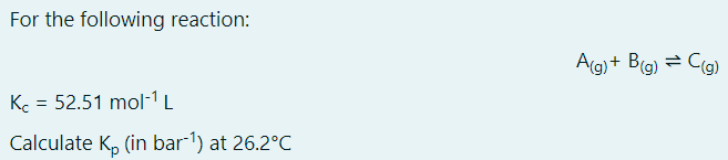 For the following reaction:
A(g) + B(g) = C(g)
Kc = 52.51 mol-1L
Calculate K, (in bar 1) at 26.2°C
