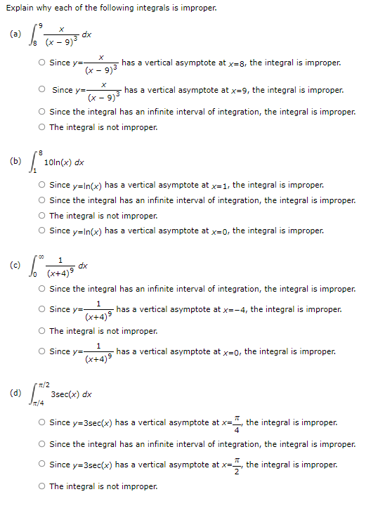 Explain why each of the following integrals is improper.
6.
(ə)
Is (x - 9)3
dx
Since y=
has a vertical asymptote at x=8, the integral is improper.
(x - 9)3
O Since y=
has a vertical asymptote at x=9, the integral is improper.
(x - 9)3
O since the integral has an infinite interval of integration, the integral is improper.
O The integral is not improper.
(b)
10ln(x) dx
Since y=In(x) has a vertical asymptote at x=1, the integral is improper.
O since the integral has an infinite interval of integration, the integral is improper.
The integral is not improper.
O since y=In(x) has a vertical asymptote at x=0, the integral is improper.
00
(c)
dx
(x+4)9
O Since the integral has an infinite interval of integration, the integral is improper.
O since y=-
1
has a vertical asymptote at x=-4, the integral is improper.
(x+4)9
The integral is not improper.
O since y=-
1
has a vertical asymptote at x=0, the integral is improper.
(x+4)9
'피2
(d)
3sec(x) dx
T/4
O since y=3sec(x) has a vertical asymptote at x=", the integral is improper.
O Since the integral has an infinite interval of integration, the integral is improper.
Since y=3sec(x) has a vertical asymptote at x=, the integral is improper.
O The integral is not improper.
