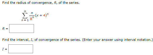 Find the radius of convergence, R, of the series.
00
Σ
n
-(x + 4)"
n= 1
R =
Find the interval, I, of convergence of the series. (Enter your answer using interval notation.)
I =
