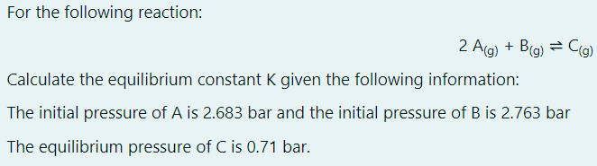 For the following reaction:
2 Ag) + Bg) = C(g)
Calculate the equilibrium constant K given the following information:
The initial pressure of A is 2.683 bar and the initial pressure of B is 2.763 bar
The equilibrium pressure of C is 0.71 bar.
