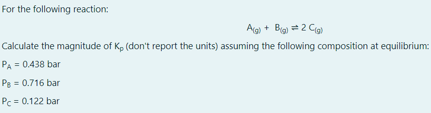 For the following reaction:
A(g) + B(g) = 2 C(a)
Calculate the magnitude of K, (don't report the units) assuming the following composition at equilibrium:
PA = 0.438 bar
PB = 0.716 bar
Pc = 0.122 bar
