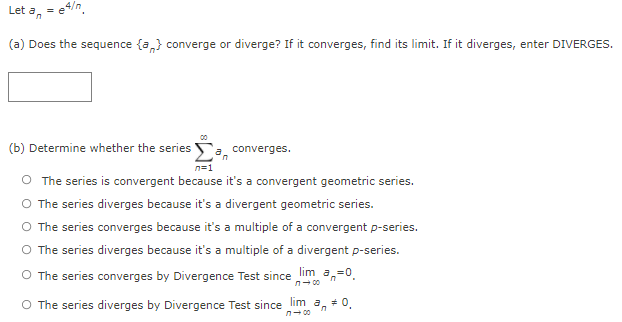 Let a, = e4/n.
(a) Does the sequence {a,} converge or diverge? If it converges, find its limit. If it diverges, enter DIVERGES.
00
(b) Determine whether the series o, converges.
n=1
O The series is convergent because it's a convergent geometric series.
O The series diverges because it's a divergent geometric series.
O The series converges because it's a multiple of a convergent p-series.
O The series diverges because it's a multiple of a divergent p-series.
O The series converges by Divergence Test since lim a,-0.
n- 00
O The series diverges by Divergence Test since lim a,
n- 00
+ 0.
