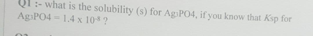 01:- what is the solubility (s) for Ag3PO4, if you know that Ksp for
Ag3PO4 = 1.4 x 10-8 ?
02