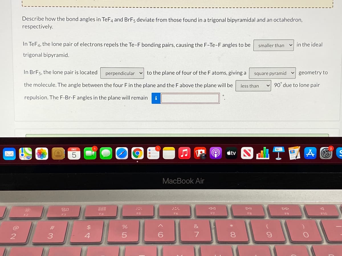 Describe how the bond angles in TeF4 and BRF5 deviate from those found in a trigonal bipyramidal and an octahedron,
respectively.
In TeF4, the lone pair of electrons repels the Te-F bonding pairs, causing the F-Te-F angles to be
smaller than
v in the ideal
trigonal bipyramid.
In BrF5, the lone pair is located
perpendicular v to the plane of four of the F atoms, giving a
square pyramid
v geometry to
the molecule. The angle between the four E in the plane and the F above the plane will be
less than
v 90° due to lone pair
repulsion. The F-Br-F angles in the plane will remain
DEC
étv
MacBook Air
DD
F4
F5
F6
F7
F8
F9
F10
F2
F3
@
#
2$
3
4
6.
8.
S LO
