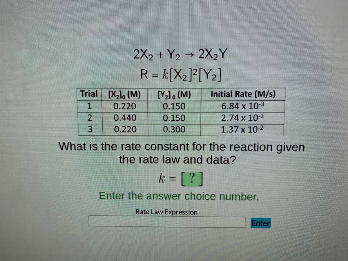 Trial [X₂], (M)
1
2
2X2 + Y2 → 2X₂Y
R = K[X₂]²[Y₂]
3
0.220
0.440
0.220
[Y₂], (M)
0.150
0.150
0.300
Initial Rate (M/s)
6.84 x 10-3
2.74 x 10-2
1.37 x 10-2
What is the rate constant for the reaction given
the rate law and data?
k = [?]
Enter the answer choice number.
Rate Law Expression
Enter