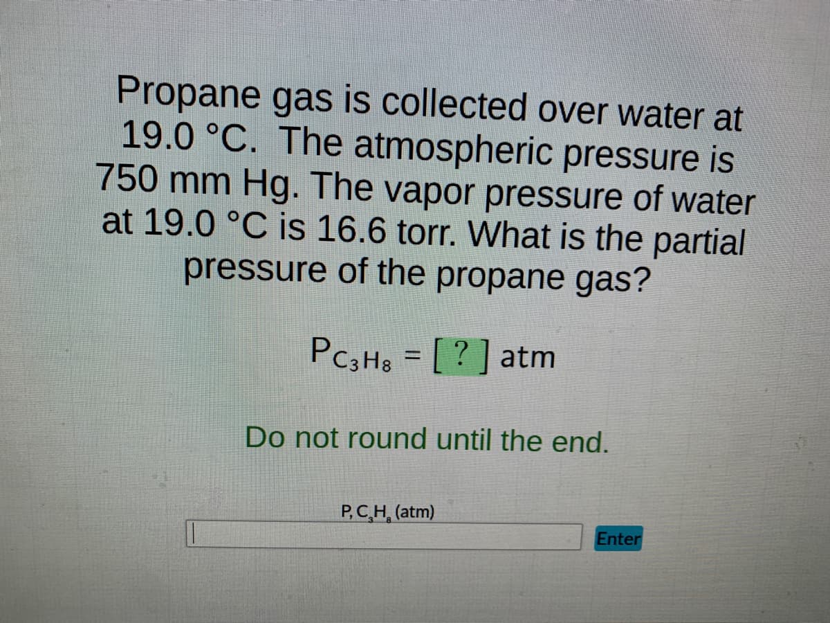 Propane gas is collected over water at
19.0 °C. The atmospheric pressure is
750 mm Hg. The vapor pressure of water
at 19.0 °C is 16.6 torr. What is the partial
pressure of the propane gas?
PC3H8 = [?] atm
Do not round until the end.
P, C₂H (atm)
Enter