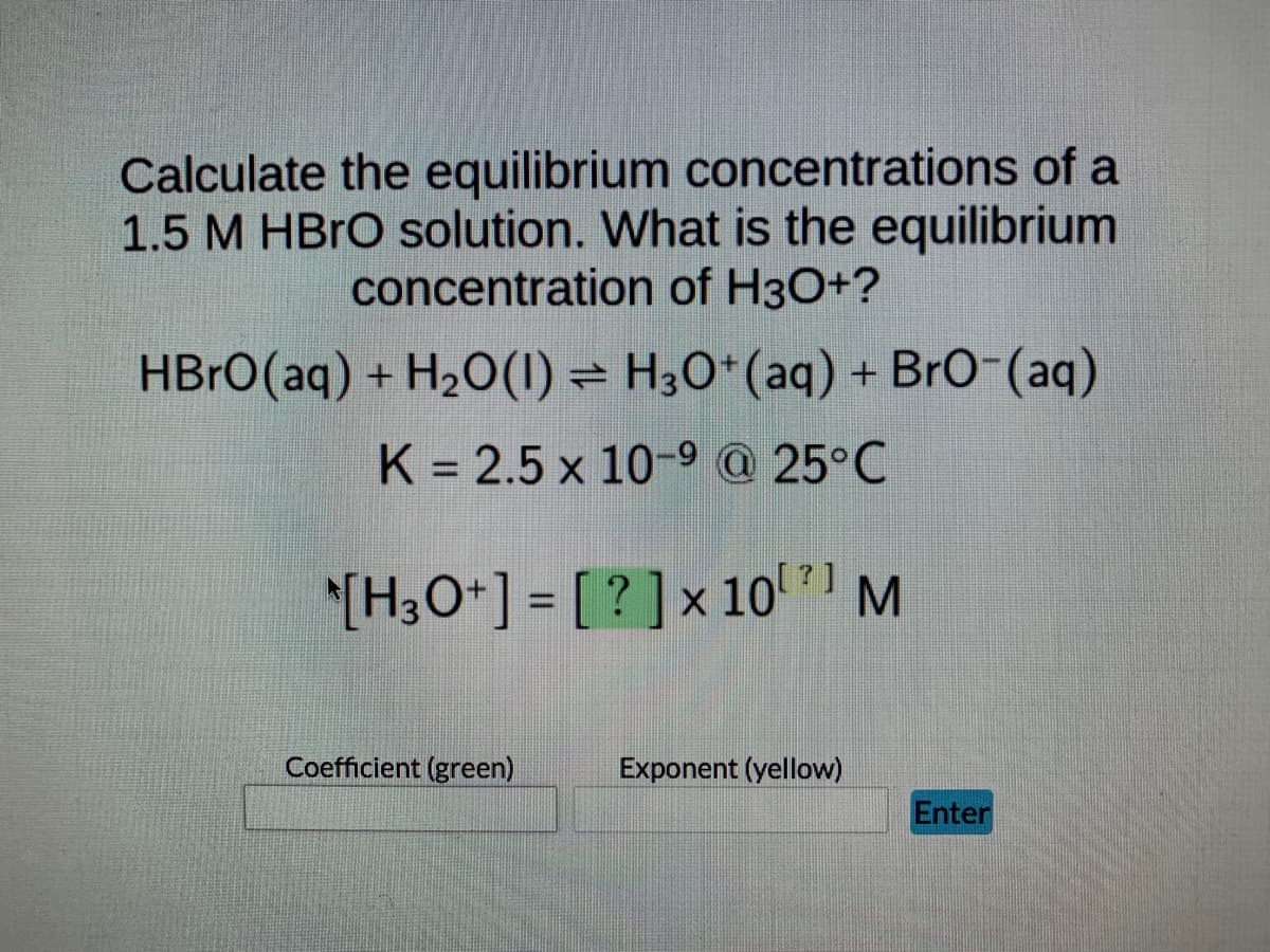 Calculate the equilibrium concentrations of a
1.5 M HBrO solution. What is the equilibrium
concentration of H3O+?
; →
HBrO (aq) + H₂O(1) H3O+ (aq) + BrO-(aq)
K = 2.5 x 10-9 @ 25°C
[H3O+] = [?] x 10¹¹ M
Coefficient (green)
Exponent (yellow)
Enter