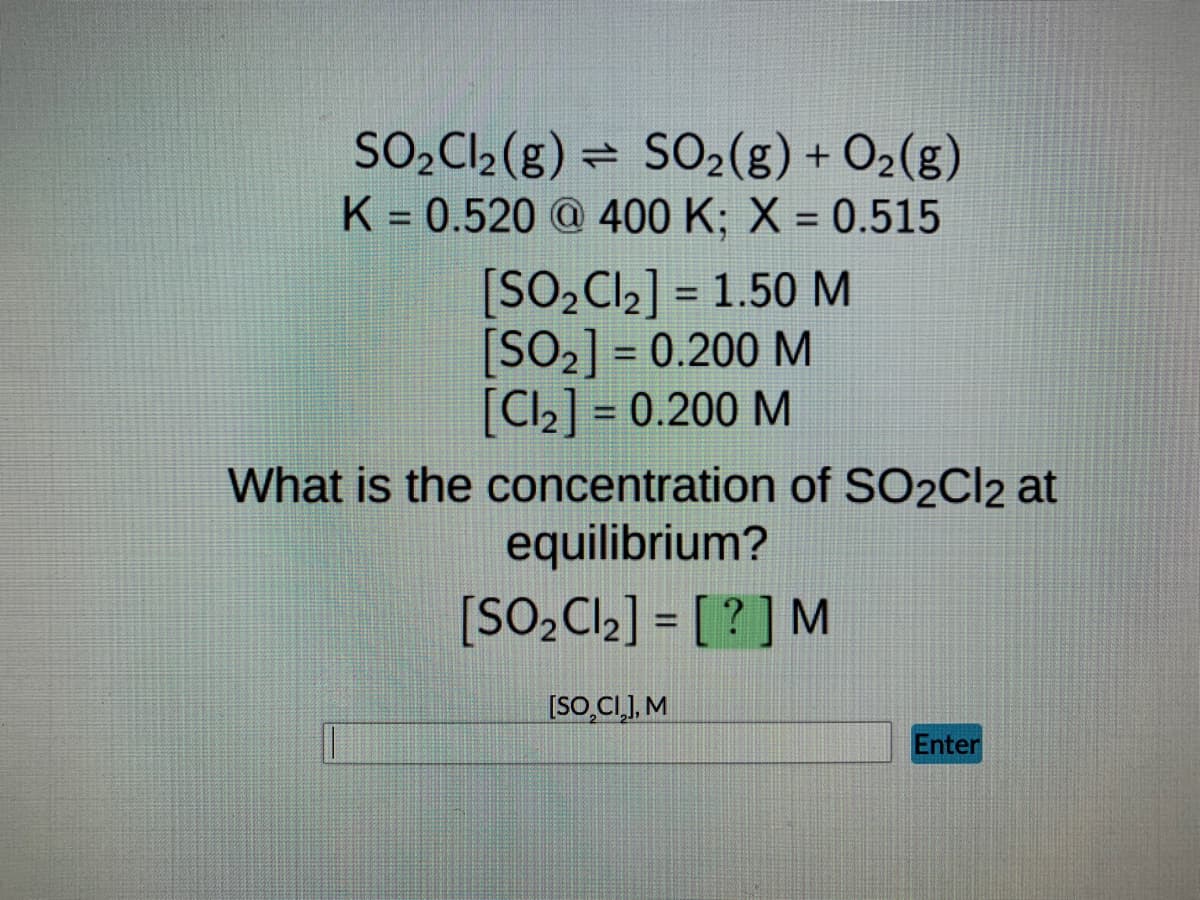 ### Chemical Equilibrium Problem

#### Given Reaction and Parameters:
\[ \text{SO}_2\text{Cl}_2(g) \rightleftharpoons \text{SO}_2(g) + \text{Cl}_2(g) \]
- **Equilibrium Constant (K):** 0.520 at 400 K
- **Extent of Reaction (X):** 0.515

#### Initial Concentrations:
- \[\text{[SO}_2\text{Cl}_2] = 1.50\text{ M}\]
- \[\text{[SO}_2] = 0.200\text{ M}\]
- \[\text{[Cl}_2] = 0.200\text{ M}\]

#### Objective:
**Determine the concentration of \(\text{SO}_2\text{Cl}_2\) at equilibrium.**

#### Calculation:
1. Utilize the given parameters and initial concentrations to calculate the equilibrium concentration of \(\text{SO}_2\text{Cl}_2\).

#### Answer Submission:
- **[SO_2Cl_2] at Equilibrium:** \(\big[ \text{?} \big] \, \text{M}\)
- **Input Box:** To submit your calculated concentration of \(\text{SO}_2\text{Cl}_2\).
- **Enter Button:** Click to submit your answer.

Submit your answer in the provided input box and then press the "Enter" button to check if your calculated concentration is correct.