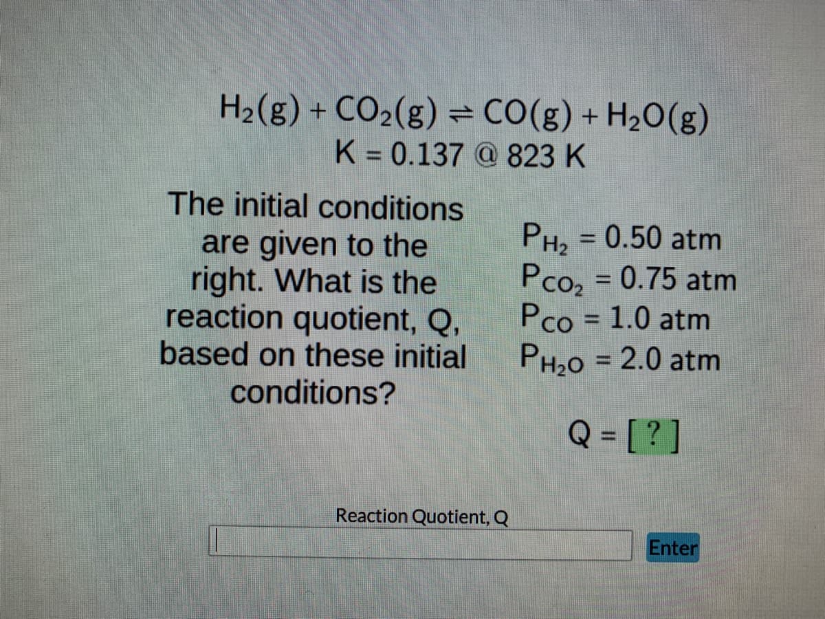 **Chemical Equilibrium and Reaction Quotient Calculation**

In this exercise, we will determine the reaction quotient, \( Q \), for the chemical reaction:

\[ \text{H}_2(\text{g}) + \text{CO}_2(\text{g}) \rightleftharpoons \text{CO}(\text{g}) + \text{H}_2\text{O}(\text{g}) \]

Given:
- Equilibrium constant, \( K \), is 0.137 at 823 K.

**Initial Conditions:**
- Partial pressure of Hydrogen (\( P_{\text{H}_2} \)) = 0.50 atm
- Partial pressure of Carbon Dioxide (\( P_{\text{CO}_2} \)) = 0.75 atm
- Partial pressure of Carbon Monoxide (\( P_{\text{CO}} \)) = 1.0 atm
- Partial pressure of Water (\( P_{\text{H}_2\text{O}} \)) = 2.0 atm

**Question:**
What is the reaction quotient, \( Q \), based on the given initial conditions?

**Reaction Quotient calculation:**
The reaction quotient \( Q \) is calculated using the formula:

\[ Q = \frac{P_{\text{CO}} \cdot P_{\text{H}_2\text{O}}}{P_{\text{H}_2} \cdot P_{\text{CO}_2}} \]

Substituting the given values:

\[ Q = \frac{(1.0 \, \text{atm}) \cdot (2.0 \, \text{atm})}{(0.50 \, \text{atm}) \cdot (0.75 \, \text{atm})} \]

**Enter the Reaction Quotient:**
There is an input field where the value of \( Q \) should be calculated and entered.