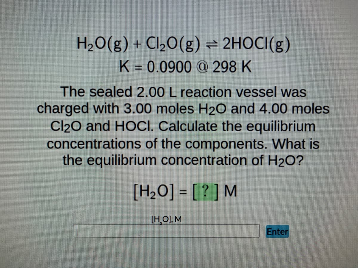 ### Chemical Equilibrium Problem

#### Given Reaction:
\[ \text{H}_2\text{O}(g) + \text{Cl}_2\text{O}(g) \rightleftharpoons 2\text{HOCl}(g) \]

The equilibrium constant (\(K\)) for this reaction at 298 K is given as:
\[ K = 0.0900 \]

#### Problem Statement:
A sealed 2.00 L reaction vessel is initially charged with 3.00 moles of \(\text{H}_2\text{O}\) gas and 4.00 moles of \(\text{Cl}_2\text{O}\) gas. Calculate the equilibrium concentrations of the components in the reaction. Specifically, determine the equilibrium concentration of \(\text{H}_2\text{O}\).

#### Equilibrium Concentration Calculation:

We need to find the equilibrium concentration of \(\text{H}_2\text{O} (g)\), represented as \([\text{H}_2\text{O}] = ? \text{ M} \).

#### Input Box:
There is an input field labeled [ \(\text{H}_2\text{O}\), \(\text{M}\)] where the equilibrium concentration value of \(\text{H}_2\text{O}\) should be entered.

#### Instructions:
1. Using the initial moles and the volume of the vessel, determine the initial concentrations of the reactants.
2. Apply the ICE (Initial, Change, Equilibrium) table method to find the changes in concentrations as the system reaches equilibrium.
3. Use the given equilibrium constant (\(K\)) to set up the equilibrium expression.
4. Solve for the unknown concentrations, ensuring you account for the stoichiometry of the balanced equation.
5. Enter the equilibrium concentration of \(\text{H}_2\text{O}\) in the provided box.

Feel free to refer to your course materials or textbooks for detailed steps on utilizing the ICE table method and solving equilibrium problems.