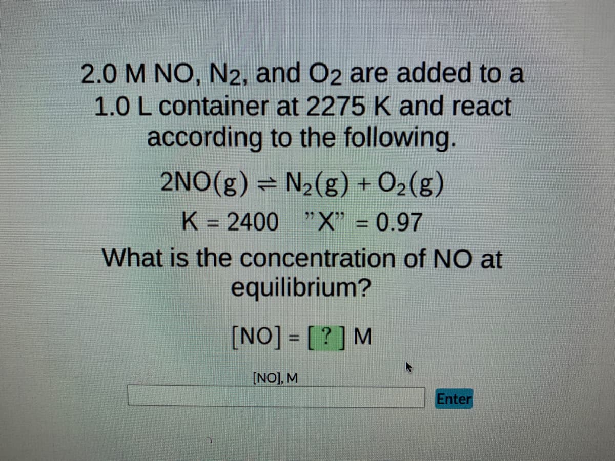 **Equilibrium Concentration Calculation for NO**

When 2.0 M NO, N₂, and O₂ are added to a reaction container of 1.0 L at 2275 K, they react according to the balanced chemical equation:

\[ 2 \text{NO}(g) \rightleftharpoons \text{N}_2(g) + \text{O}_2(g) \]

Given:
- Equilibrium constant (K) = 2400
- Fraction of NO initially dissociated (X) = 0.97

The task is to determine the equilibrium concentration of NO. Given the equilibrium expression for this reaction:

\[ K = \frac{[\text{N}_2][\text{O}_2]}{[\text{NO}]^2} \]

To find \([ \text{NO}]\) at equilibrium, we use the initial concentrations, the change in concentration, and the equilibrium constant.

**Step-by-Step Calculation:**
1. Let the initial concentration of NO be \( 2.0 \text{ M} \).
2. Let \(X\) be the fraction that NO dissociates, which is 0.97, so \( 2.0 \times 0.97 \) will dissociate.
3. The initial concentrations of N₂ and O₂ are both 0 M.
4. Because the dissociation ratio is 1:1, and for every 2 moles of NO that dissociate, 1 mole of N₂ and 1 mole of O₂ are formed,
5. At equilibrium, the concentration of NO will be reduced by \( 2.0 \times 0.97 / 2 = 1.97 \text{ M} \).

Calculate the equilibrium concentrations for:
\[ \text{[NO]} = 2.0 - 2(0.97) = 0.06 \text{ M}\]
\[ \text{[N}_2\text{]} = 0 + 0.97 = 0.97 \text{ M}\]
\[ \text{[O}_2\text{]} = 0 + 0.97 = 0.97 \text{ M}\]

Finally, plug the equilibrium concentrations into the equilibrium expression.
\[ "K" = \frac{[\text{N}_2][\text{O}_2]}{[\text{NO}]