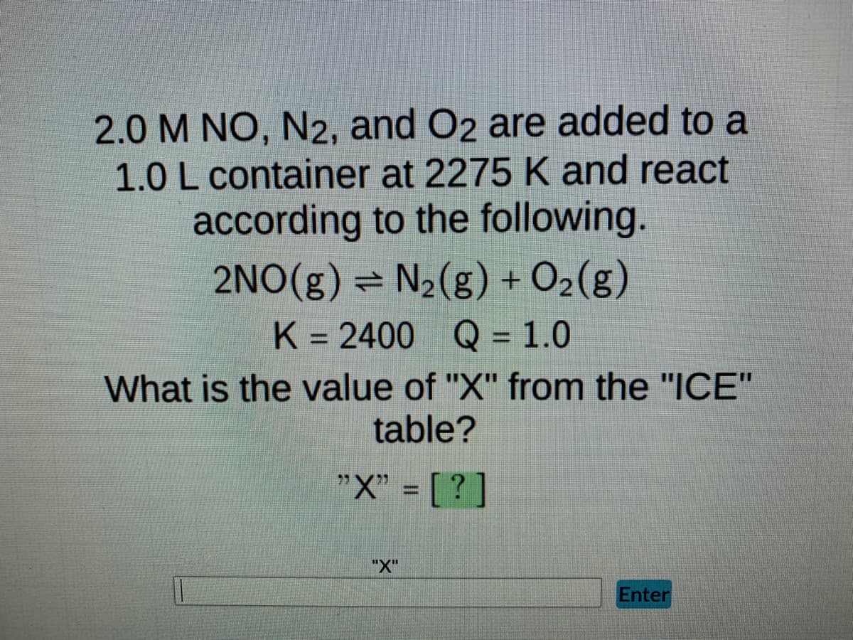 2.0 M NO, N2, and O2 are added to a
1.0 L container at 2275 K and react
according to the following.
2NO(g) = N₂(g) + O₂(g)
K = 2400 Q = 1.0
What is the value of "X" from the "ICE"
table?
"X" = [?]
"X"
Enter