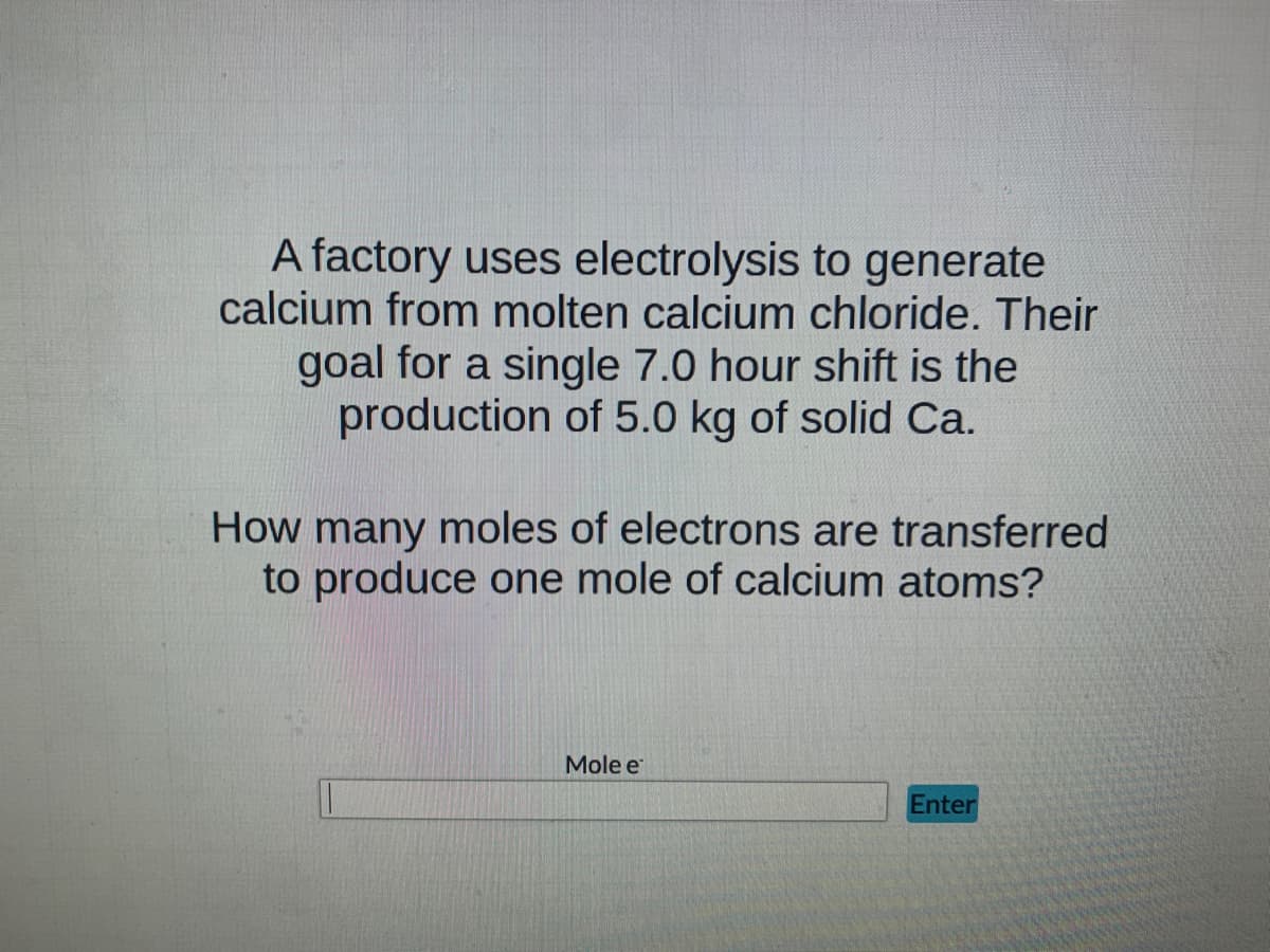 A factory uses electrolysis to generate
calcium from molten calcium chloride. Their
goal for a single 7.0 hour shift is the
production of 5.0 kg of solid Ca.
How many moles of electrons are transferred
to produce one mole of calcium atoms?
Mole e
Enter