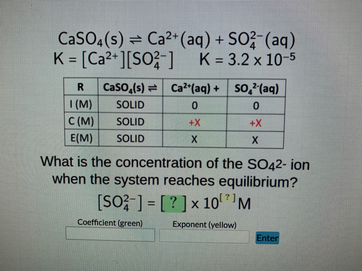 ### Chemical Equilibrium and Solubility Product

**Given Reaction:**
\[ \text{CaSO}_4(s) \rightleftharpoons \text{Ca}^{2+}(aq) + \text{SO}_4^{2-}(aq) \]
**Equilibrium Constant (K):**
\[ K = \left[ \text{Ca}^{2+} \right] \left[ \text{SO}_4^{2-} \right] \]
\[ K = 3.2 \times 10^{-5} \]

### Initial, Change, and Equilibrium (ICE) Table:

| R      | CaSO<sub>4</sub>(s)   | Ca<sup>2+</sup>(aq)      | SO<sub>4</sub><sup>2-</sup>(aq)  |
|--------|----------------------|-------------------------|-------------------------------|
| I (M)  | SOLID                | 0                       | 0                             |
| C (M)  | SOLID                | +X                      | +X                            |
| E (M)  | SOLID                | X                       | X                             |

### Problem Statement:

What is the concentration of the SO<sub>4</sub><sup>2-</sup> ion when the system reaches equilibrium?

\[ \left[ \text{SO}_4^{2-} \right] = [ \boxed{\textcolor{green}{?}} ] \times 10^{\boxed{\textcolor{yellow}{?}}} \, \text{M} \]

### Instructions:
- Input the coefficient in the green box.
- Input the exponent in the yellow box.
- Click "Enter" to submit your answer.

### Explanation:
- **I (M)** represents the Initial molarity, where initially the concentrations of Ca<sup>2+</sup> and SO<sub>4</sub><sup>2-</sup> are zero.
- **C (M)** represents the Change in molarity, indicating how the concentrations of Ca<sup>2+</sup> and SO<sub>4</sub><sup>2-</sup> increase by X.
- **E (M)** represents the Equilibrium molarity, showing the concentrations of Ca<sup>2+</sup> and SO<sub>4</sub><sup>2-</sup> at equilibrium are equal to