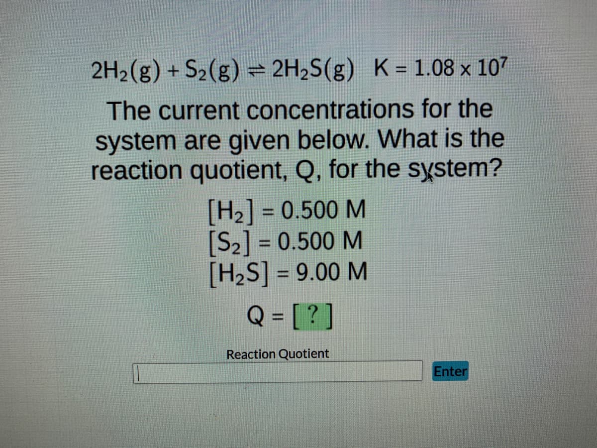 ## Calculating the Reaction Quotient, Q

### Chemical Equation
\[ 2H_2(g) + S_2(g) \rightleftharpoons 2H_2S(g) \]
### Equilibrium Constant
\[ K = 1.08 \times 10^7 \]

### Current Concentrations
The current concentrations for the system are given below. What is the reaction quotient, Q, for the system?
\[ [H_2] = 0.500 M \]
\[ [S_2] = 0.500 M \]
\[ [H_2S] = 9.00 M \]

### Reaction Quotient Formula
The reaction quotient, Q, is calculated using the same formula as the equilibrium constant, K, but with the current (non-equilibrium) concentrations of the reactants and products.

\[ Q = \frac{[H_2S]^2}{[H_2]^2[S_2]} \]

### Enter Your Calculation
Please enter your calculated value for the reaction quotient, Q, in the space provided below:

\[ Q = \boxed{?} \]

#### Reaction Quotient Input
\[ \text{Reaction Quotient} \]
\[ \fbox{\hspace{2cm}} \]

\[ \text{Enter} \]

Use the provided values to compute Q and determine whether the system is at equilibrium (Q = K), or if the reaction will shift left (Q > K) or right (Q < K) to reach equilibrium.