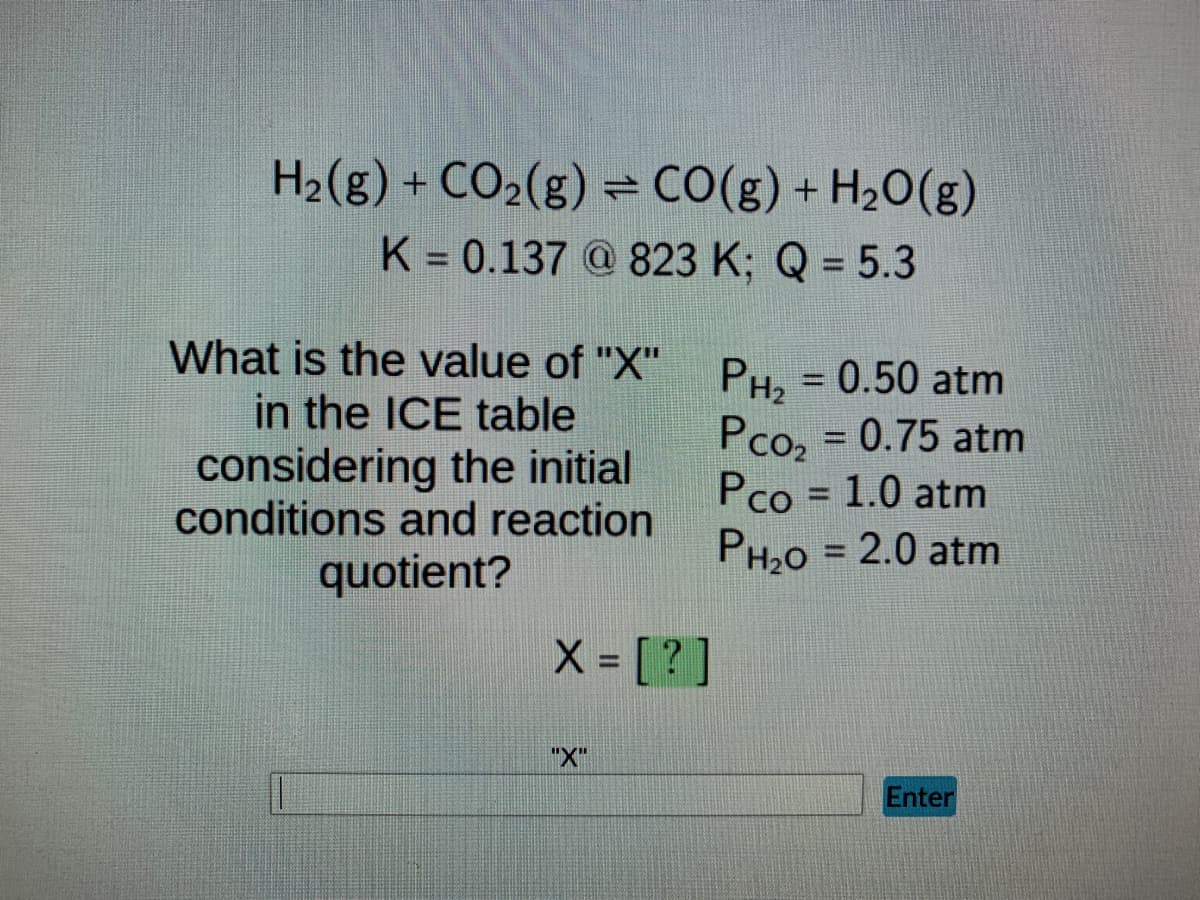 ### ICE Table Calculation for Equilibrium Concentration

In this exercise, we are given the following reaction:

\[ \text{H}_2(g) + \text{CO}_2(g) \rightleftharpoons \text{CO}(g) + \text{H}_2\text{O}(g) \]

We need to determine the value of "X" in the ICE (Initial, Change, Equilibrium) table, considering the initial conditions and reaction quotient provided.

**Given Information:**
- **Equilibrium Constant (K):** 0.137 at 823 K
- **Reaction Quotient (Q):** 5.3

**Initial Partial Pressures:**
- \( P_{\text{H}_2} = 0.50 \text{ atm} \)
- \( P_{\text{CO}_2} = 0.75 \text{ atm} \)
- \( P_{\text{CO}} = 1.0 \text{ atm} \)
- \( P_{\text{H}_2\text{O}} = 2.0 \text{ atm} \)

**Question:**
What is the value of "X" considering the initial conditions and reaction quotient?

\[ \text{X} = \text{[?]} \]

Please use the ICE table method and the given information to determine the precise value of X. You can enter your answer in the provided input box and submit it by clicking "Enter."

---

### Explanation of ICE Table

An ICE Table is a useful way to track the changes in concentrations (or partial pressures) of reactants and products as a chemical reaction reaches equilibrium.

- **I (Initial):** The initial concentrations or partial pressures of reactants and products before the reaction begins.
- **C (Change):** The change in concentrations or partial pressures as the system moves towards equilibrium.
- **E (Equilibrium):** The concentrations or partial pressures when the system has reached equilibrium.

In our case:
1. **Initial Pressures (I):** Provided in the problem statement.
2. **Change in Pressures (C):** This will depend on the stoichiometry of the balanced reaction.
3. **Equilibrium Pressures (E):** Initial pressure ± change in pressure, depending on the direction of the reaction to reach equilibrium.

By comparing Q and K, we can determine the direction in which the reaction must shift to reach equilibrium.