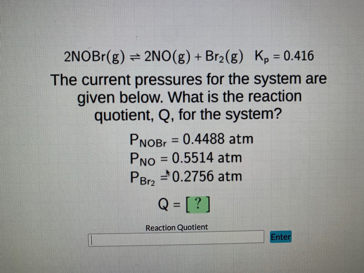 ### Reaction Quotient Calculation for a Gas Phase Equilibrium System

An equilibrium reaction is represented as follows:

\[ 2 \text{NOBr}(g) \rightleftharpoons 2 \text{NO}(g) + \text{Br}_2(g) \]

Given the equilibrium constant \( K_p = 0.416 \), we want to find the reaction quotient, \( Q \), for the system using the current pressures provided.

#### Current Pressures:
- **Pressure of NOBr, \( P_{\text{NOBr}} \)**: 0.4488 atm
- **Pressure of NO, \( P_{\text{NO}} \)**: 0.5514 atm
- **Pressure of Br2, \( P_{\text{Br2}} \)**: 0.2756 atm

The reaction quotient, \( Q \), is calculated using the following formula for the given reaction:

\[ Q = \frac{(P_{\text{NO}})^2 (P_{\text{Br2}})}{(P_{\text{NOBr}})^2} \]

Substitute the given pressures into the equation to find \( Q \).

#### Example Calculation:

1. \( P_{\text{NO}} = 0.5514 \, \text{atm} \)
2. \( P_{\text{Br2}} = 0.2756 \, \text{atm} \)
3. \( P_{\text{NOBr}} = 0.4488 \, \text{atm} \)

\[ Q = \frac{(0.5514)^2 \times 0.2756}{(0.4488)^2} \]

Perform the calculation to determine \( Q \).

An answer box and an "Enter" button are provided for students to input their calculated value of \( Q \) and check if it is correct. 

**Note**: Ensure you perform the calculation accurately with proper units to derive the correct reaction quotient \( Q \).