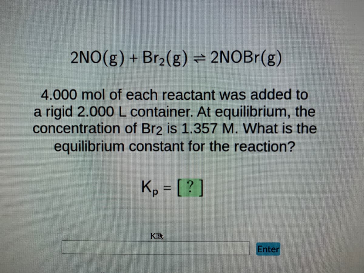2NO(g) + Br₂(g) ⇒ 2NOBr(g)
4.000 mol of each reactant was added to
a rigid 2.000 L container. At equilibrium, the
concentration of Br2 is 1.357 M. What is the
equilibrium constant for the reaction?
Kp = [?]
KE
Enter