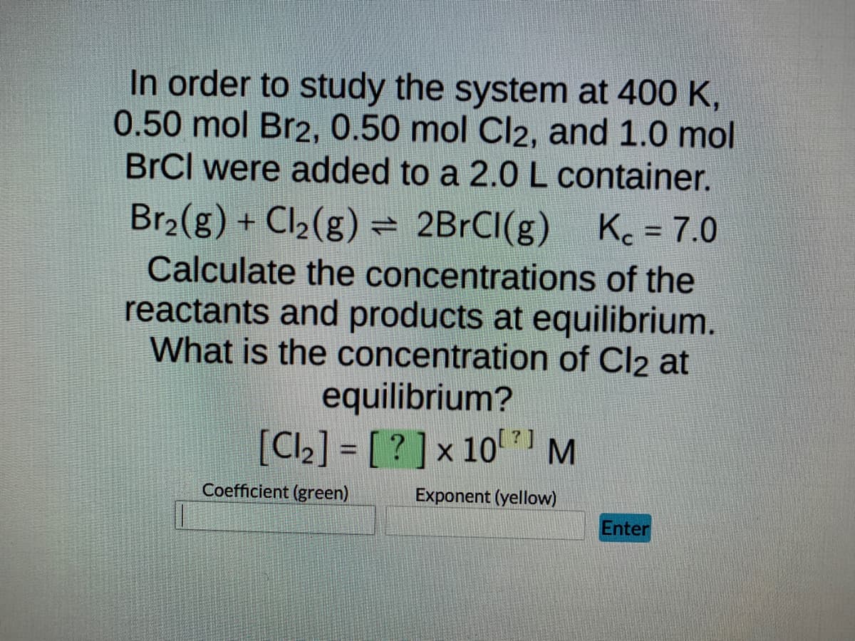 In order to study the system at 400 K,
0.50 mol Br2, 0.50 mol Cl2, and 1.0 mol
BrCl were added to a 2.0 L container.
Br₂(g) + Cl₂(g) = 2BrCl(g) Kc = 7.0
Calculate the concentrations of the
reactants and products at equilibrium.
What is the concentration of Cl2 at
equilibrium?
[Cl₂] = [?] x 10 M
Coefficient (green)
Exponent (yellow)
Enter