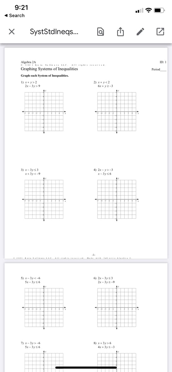 9:21
1 Search
SystStdlneqs.
Algebra 2A.
e 2021 Ku ta Se ft are LLC
ID: 1
AII tightreser ved
Graphing Systems of Inequalities
Period
Graph each System
Inequalities.
1) x+ y>2
2x - 3y> 9
2) x+ y<2
6x + y2 -3
4) 2x - y>-3
3) х- Зуs 3
x+3y <-9
x- 3y56
-1-
Madei Iati AIb
5) x- 3y<-6
6) 2x - 3y 53
2x - 3y 2-9
5x - 3y 56
7) x- 3y> -6
5x - 3y56
8) x+3y>6
4x + 3ys-3
