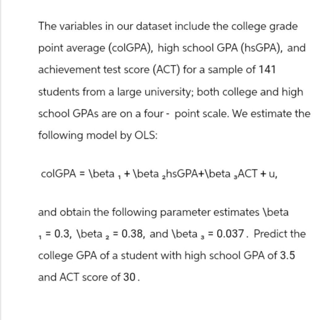 The variables in our dataset include the college grade
point average (colGPA), high school GPA (hsGPA), and
achievement test score (ACT) for a sample of 141
students from a large university; both college and high
school GPAs are on a four-point scale. We estimate the
following model by OLS:
colGPA = \beta, + \beta 2hsGPA+\beta 3ACT + u,
and obtain the following parameter estimates \beta
1
= 0.3, \beta 2 = 0.38, and \beta 3 = 0.037. Predict the
college GPA of a student with high school GPA of 3.5
and ACT score of 30.