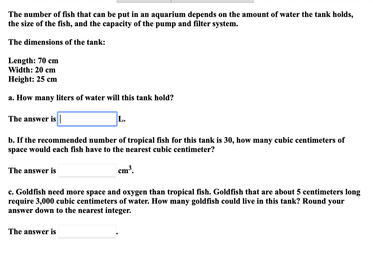 The number of fish that can be put in an aquarium depends on the amount of water the tank holds,
the size of the fish, and the capacity of the pump and filter system.
The dimensions of the tank:
Length: 70 cm
Width: 20 cm
Height: 25 cm
a. How many liters of water will this tank hold?
The answer is ||
L.
b. If the recommended number of tropical fish for this tank is 30, how many cubic centimeters of
space would each fish have to the nearest cubic centimeter?
The answer is
cm³.
c. Goldfish need more space and oxygen than tropical fish. Goldfish that are about 5 centimeters long
require 3,000 cubic centimeters of water. How many goldfish could live in this tank? Round your
answer down to the nearest integer.
The answer is
