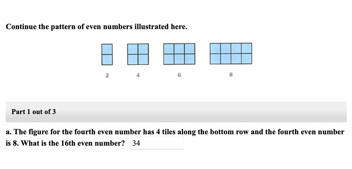 Continue the pattern of even numbers illustrated here.
4
8
Part 1 out of 3
a. The figure for the fourth even number has 4 tiles along the bottom row and the fourth even number
is 8. What is the 16th even number? 34
