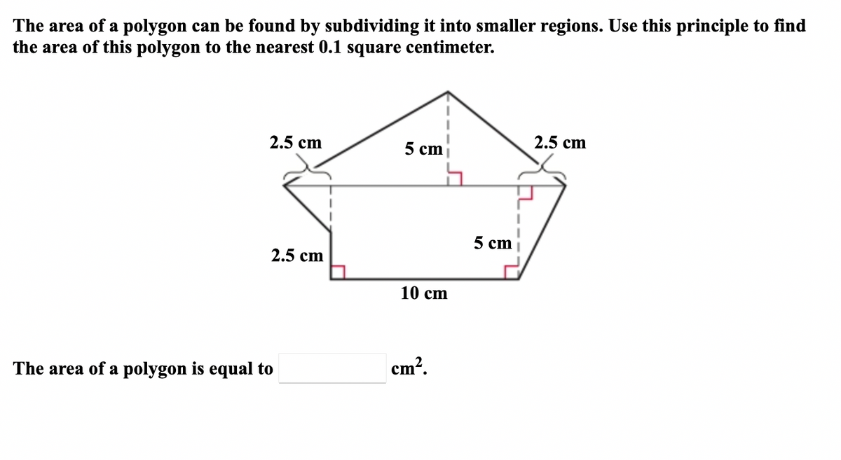 The area of a polygon can be found by subdividing it into smaller regions. Use this principle to find
the area of this polygon to the nearest 0.1 square centimeter.
2.5 cm
2.5 cm
5 cm
5 cm
2.5 cm
10 сm
cm?.
The area of a polygon is equal to
