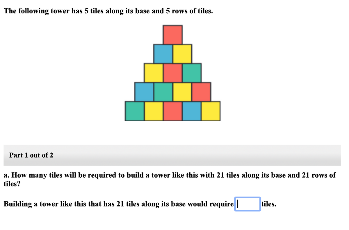 The following tower has 5 tiles along its base and 5 rows of tiles.
Part 1 out of 2
a. How many tiles will be required to build a tower like this with 21 tiles along its base and 21 rows of
tiles?
Building a tower like this that has 21 tiles along its base would require |
tiles.
