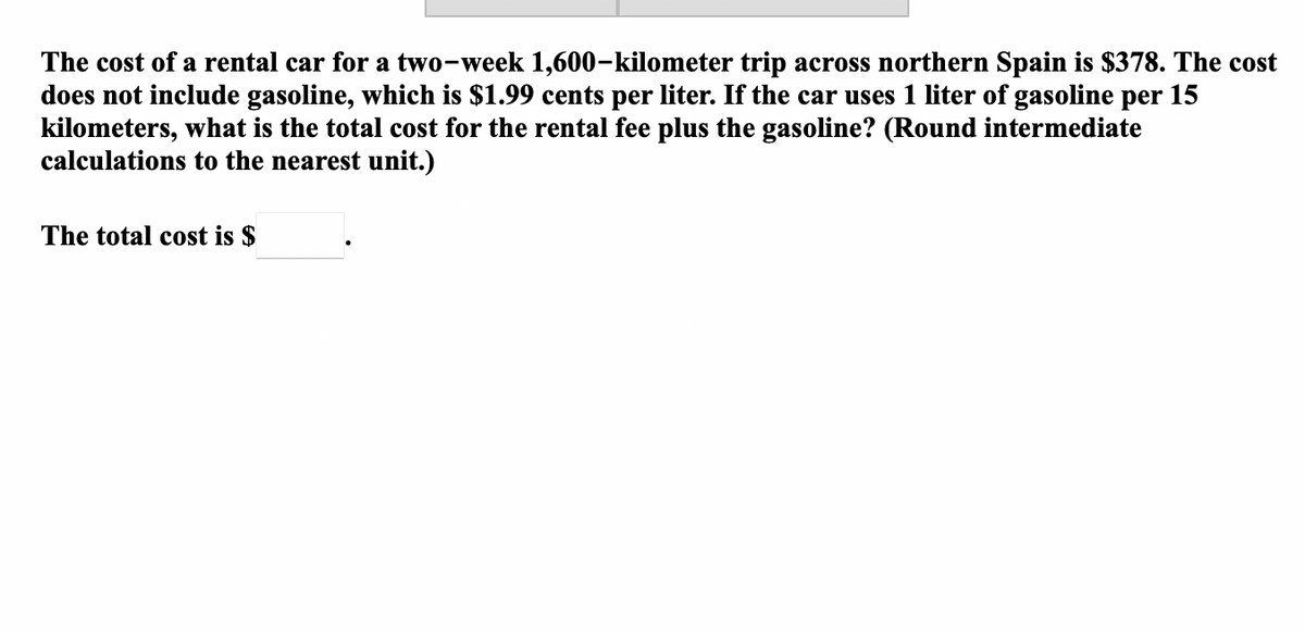 The cost of a rental car for a two-week 1,600-kilometer trip across northern Spain is $378. The cost
does not include gasoline, which is $1.99 cents per liter. If the car uses 1 liter of gasoline per 15
kilometers, what is the total cost for the rental fee plus the gasoline? (Round intermediate
calculations to the nearest unit.)
The total cost is $
