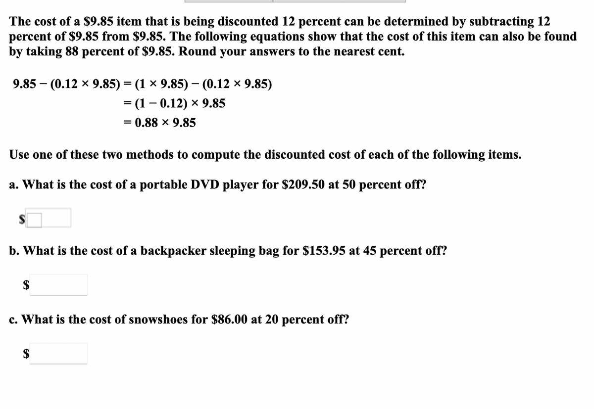 The cost of a $9.85 item that is being discounted 12 percent can be determined by subtracting 12
percent of $9.85 from $9.85. The following equations show that the cost of this item can also be found
by taking 88 percent of $9.85. Round your answers to the nearest cent.
9.85 – (0.12 x 9.85) = (1 × 9.85) – (0.12 × 9.85)
= (1– 0.12) × 9.85
0.88 x 9.85
%3D
Use one of these two methods to compute the discounted cost of each of the following items.
a. What is the cost of a portable DVD player for $209.50 at 50 percent off?
b. What is the cost of a backpacker sleeping bag for $153.95 at 45 percent off?
$
c. What is the cost of snowshoes for $86.00 at 20 percent off?
$
