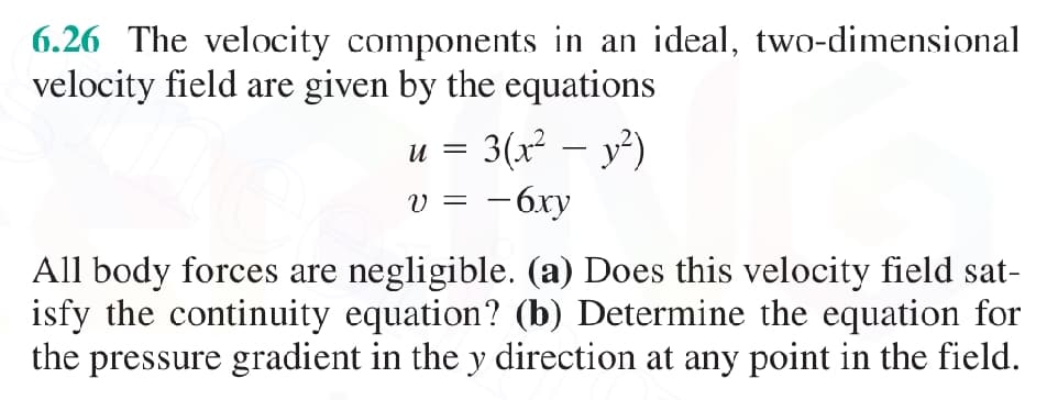 6.26 The velocity components in an ideal, two-dimensional
velocity field are given by the equations
3(x² - y²)
- 6xy
U =
V =
All body forces are negligible. (a) Does this velocity field sat-
isfy the continuity equation? (b) Determine the equation for
the pressure gradient in the y direction at any point in the field.