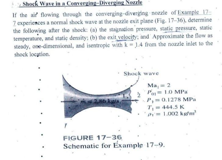 67 Shock Wave in a Converging-Diverging Nozzle
If the air flowing through the converging-diverging nozzle of Example 17-
7 experiences a normal shock wave at the nozzle exit plane (Fig. 17-36), determine
the following after the shock: (a) the stagnation pressure, static pressure, static
temperature, and static density; (b) the exit velocity; and Approximate the flow as
steady, one-dimensional, and isentropic with k = 1.4 from the nozzle. inlet to the
shock location.
.
m=286kg/s
Shock wave
2
Ma₁ = 2
Po
1.0 MPa
P₁ = 0.1278 MPa
T₁ = 444.5 K
Pi= 1.002 kg/m³
FIGURE 17-36
Schematic for Example 17-9.
