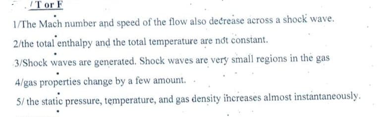 Tor F
1/The Mach number and speed of the flow also decrease across a shock wave.
2/the total enthalpy and the total temperature are not constant.
3/Shock waves are generated. Shock waves are very small regions in the gas
4/gas properties change by a few amount..
5/ the static pressure, temperature, and gas density increases almost instantaneously.