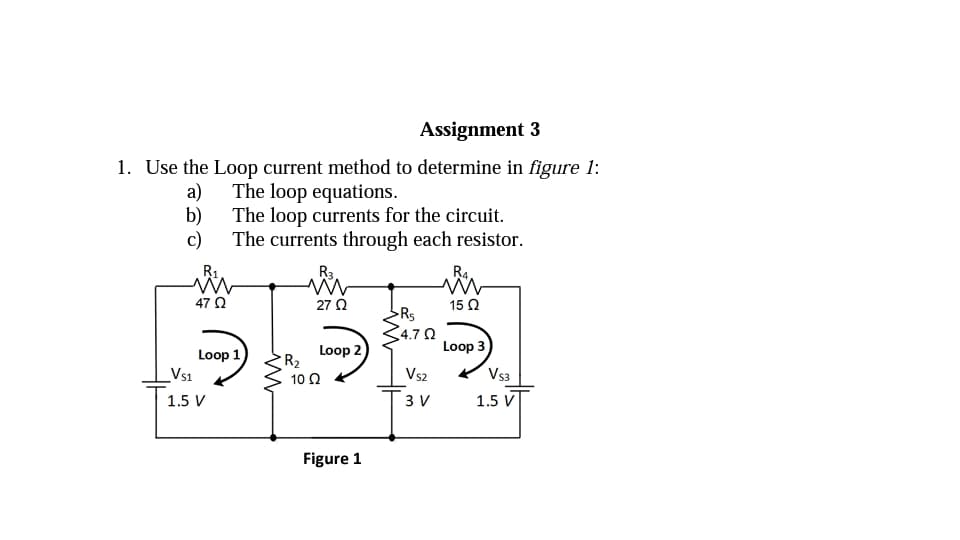 Assignment 3
1. Use the Loop current method to determine in figure 1:
a) The loop equations.
b) The loop currents for the circuit.
c)
The currents through each resistor.
R1
R3
R4.
47 0
27 2
15 2
Rs
4.7 0
Loop 3
Loop 1
Vs1
Loop 2
R2
10 Q
Vs2
Vs3
1.5 V
3 V
1.5 V
Figure 1
