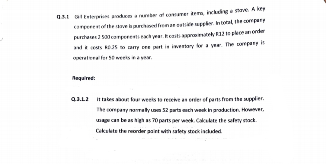 Q.3.1 Gill Enterprises produces a number of consumer items, including a stove. A key
component of the stove is purchased from an outside supplier. In total, the company
purchases 2 500 components each year. It costs approximately R12 to place an order
and it costs R0.25 to carry one part in inventory for a year. The company is
operational for 50 weeks in a year.
Required:
Q.3.1.2
It takes about four weeks to receive an order of parts from the supplier.
The company normally uses 52 parts each week in production. However,
usage can be as high as 70 parts per week. Calculate the safety stock.
Calculate the reorder point with safety stock included.