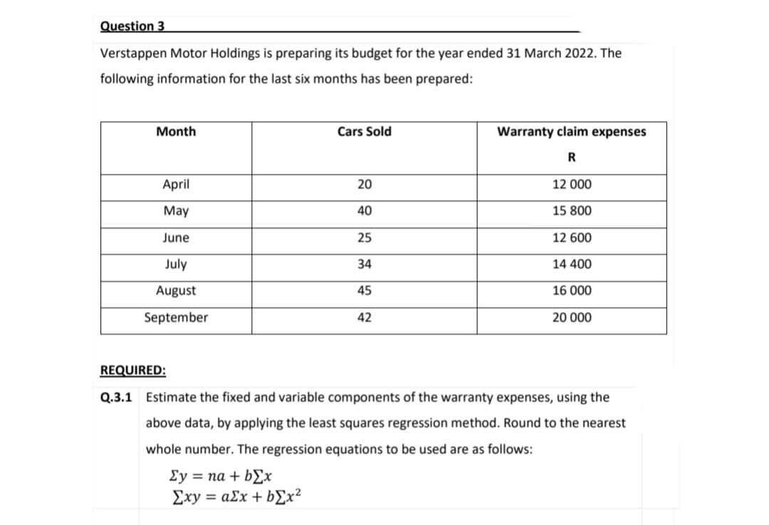 Question 3
Verstappen Motor Holdings is preparing its budget for the year ended 31 March 2022. The
following information for the last six months has been prepared:
Month
April
May
June
July
August
September
Cars Sold
20
40
25
34
45
42
Warranty claim expenses
R
12 000
15 800
12 600
14 400
16 000
20 000
REQUIRED:
Q.3.1 Estimate the fixed and variable components of the warranty expenses, using the
above data, by applying the least squares regression method. Round to the nearest
whole number. The regression equations to be used are as follows:
Σy = na + bEx
Exy = ax + b[x²