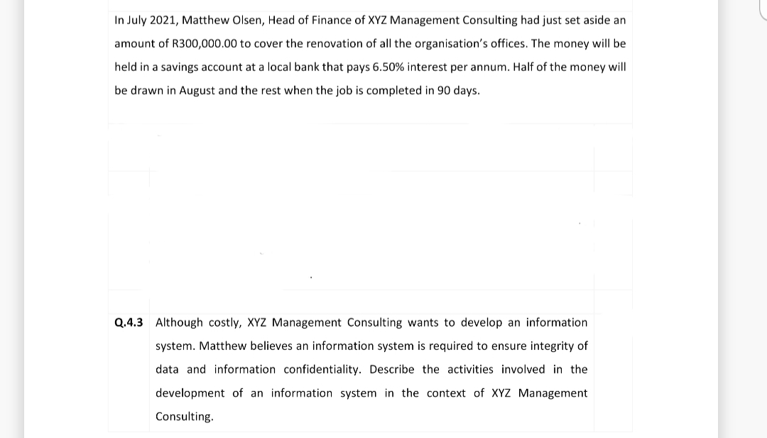 In July 2021, Matthew Olsen, Head of Finance of XYZ Management Consulting had just set aside an
amount of R300,000.00 to cover the renovation of all the organisation's offices. The money will be
held in a savings account at a local bank that pays 6.50% interest per annum. Half of the money will
be drawn in August and the rest when the job is completed in 90 days.
Q.4.3 Although costly, XYZ Management Consulting wants to develop an information
system. Matthew believes an information system is required to ensure integrity of
data and information confidentiality. Describe the activities involved in the
development of an information system in the context of XYZ Management
Consulting.