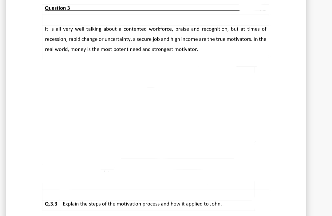 Question 3
It is all very well talking about a contented workforce, praise and recognition, but at times of
recession, rapid change or uncertainty, a secure job and high income are the true motivators. In the
real world, money is the most potent need and strongest motivator.
Q.3.3 Explain the steps of the motivation process and how it applied to John.