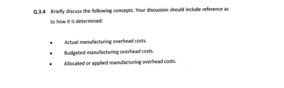 Q.3.4 Briefly discuss the following concepts. Your discussion should include reference as
to how it is determined:
Actual manufacturing overhead costs.
Budgeted manufacturing overhead costs.
Allocated or applied manufacturing overhead costs.
●