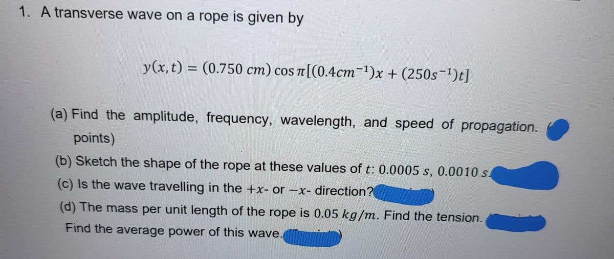 1. A transverse wave on a rope is given by
y(x,t) = (0.750 cm) cos n[(0.4cm-1)x + (250s-1)t]
TT
(a) Find the amplitude, frequency, wavelength, and speed of propagation.
points)
(b) Sketch the shape of the rope at these values of t: 0.0005 s, 0.0010 s.
(c) Is the wave travelling in the +x- or -x- direction?
(d) The mass per unit length of the rope is 0.05 kg/m. Find the tension.
Find the average power of this wave.
