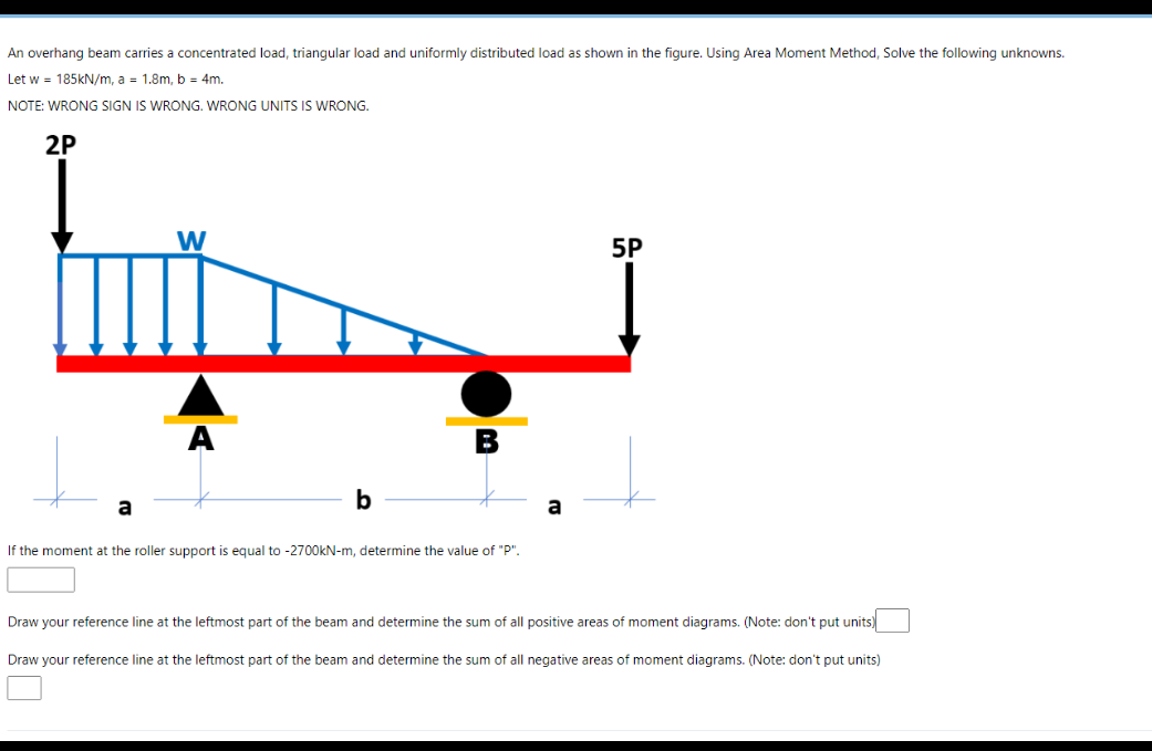 An overhang beam carries a concentrated load, triangular load and uniformly distributed load as shown in the figure. Using Area Moment Method, Solve the following unknowns.
Let w = 185kN/m, a = 1.8m, b = 4m.
NOTE: WRONG SIGN IS WRONG. WRONG UNITS IS WRONG.
2P
W
5P
A
b
a
a
If the moment at the roller support is equal to -2700KN-m, determine the value of "P".
Draw your reference line at the leftmost part of the beam and determine the sum of all positive areas of moment diagrams. (Note: don't put units)
Draw your reference line at the leftmost part of the beam and determine the sum of all negative areas of moment diagrams. (Note: don't put units)
