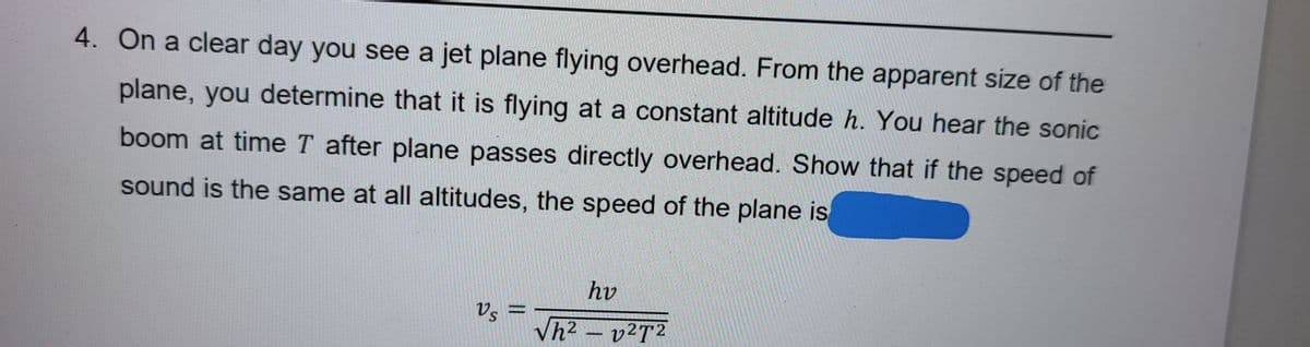 4. On a clear day you see a jet plane flying overhead. From the apparent size of the
plane, you determine that it is flying at a constant altitude h. You hear the sonic
boom at time T after plane passes directly overhead. Show that if the speed of
sound is the same at all altitudes, the speed of the plane is
hv
Vs =
Vh2 – v²T2
